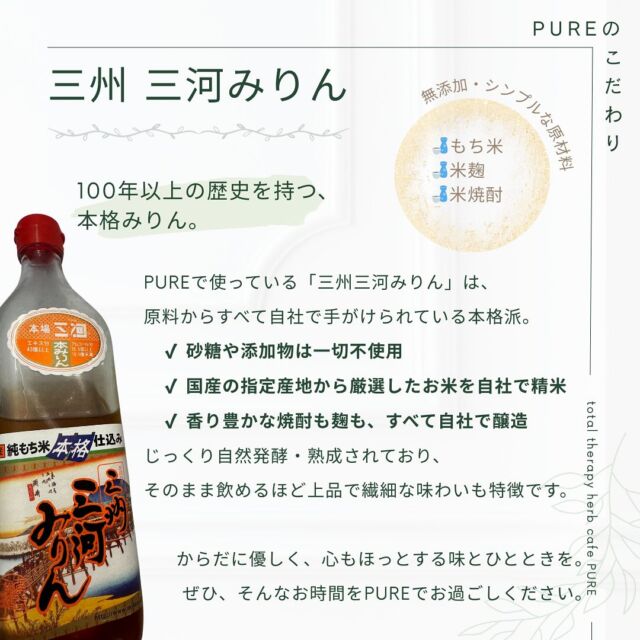 【 ꕥPUREのこだわり〜調味料編〜ꕥ 】
　
こんにちは！
橋本の小さなセラピーカフェ、PUREです𓎤𓅮 ⸒⸒
　
本日からまた木金土曜日に元気に営業します♫
是非、心と身体を休めるひとときをPUREでお過ごしください𖣔
　
　
さて、本日はこだわり調味料のご紹介①です。
皆さま、普段みりんはどのようなものをお使いでしょうか？
　
PUREではオーナーが惚れ込んでいる『三河みりん』を愛用しています！
砂糖を使わなくても、このみりんをつかうだけで甘みとコクがしっかりと感じられます✴︎
　
　
みりん風調味料では決して味わえないプロの本格仕込みおいしさをお楽しみください。
　
　
　
total therapy herb cafe PURE𖤣𖥧𖥣𖡡𖥧𖤣